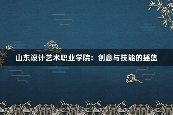 山东设计艺术职业学院：创意与技能的摇篮